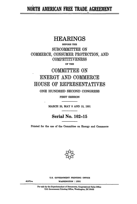 handle is hein.cbhear/cblhaeaq0001 and id is 1 raw text is:    N
NORTH AMERICAN FREE TRADE AGiREEMENT


            HEARINGS
                 BEFORE THE
           SUBCOMMITTEE ON
COMMERCE, CONSUMER PROTECTION, AND
            COMIETITIVENESS
                  OF T

           COMMITTEE ON

     ENERGY AND COMIERCE

  HOUSE OF REPRESENTATIVES

     ONE HUNDRED SECOND CONGRESS
               FIRST SESSION

         MARCH 20, MAY 8 AND 15, 1991


           Serial No. 102-15

Printed for the use of the Committee on Energy and Commerce







                  *


U.S. GOVERNMENT PRINTING OFFICE
     WASHINGTON :1991


45-071--


For sale by the Superintendent of Documents, Congressional Sales Office
    U.S. Government Printing Office, Washington, DC 20402


