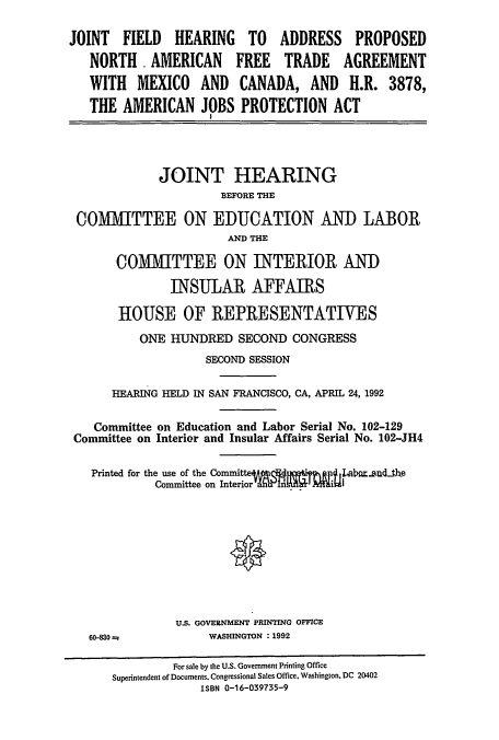 handle is hein.cbhear/cblhaeba0001 and id is 1 raw text is: 

JOINT  FIELD   HEARING   TO  ADDRESS    PROPOSED
   NORTH AMERICAN FREE TRADE AGREEMENT
   WITH  MEXICO AND CANADA, AND H.R. 3878,

   THE AMERICAN JOBS PROTECTION ACT




            JOINT HEARING
                     BEFORE THE

 COMMITTEE ON EDUCATION AND LABOR
                      AND THE

       COMMITTEE ON INTERIOR AND

              INSULAR AFFAIRS

       HOUSE OF REPRESENTATIVES
          ONE HUNDRED SECOND CONGRESS
                   SECOND SESSION

      HEARING HELD IN SAN FRANCISCO, CA, APRIL 24, 1992

   Committee on Education and Labor Serial No. 102-129
 Committee on Interior and Insular Affairs Serial No. 102-JH4

   Printed for the use of the Commila.d.te
            Committee on Interiori









               US. GOVERNMENT PRINTING OFFICE
   60-830          WASHINGTON :1992

              For sale by the U.S. Government Printing Office
      Superintendent of Documents. Congressional Sales Office, Washington, DC 20402
                  ISBN 0-16-039735-9



