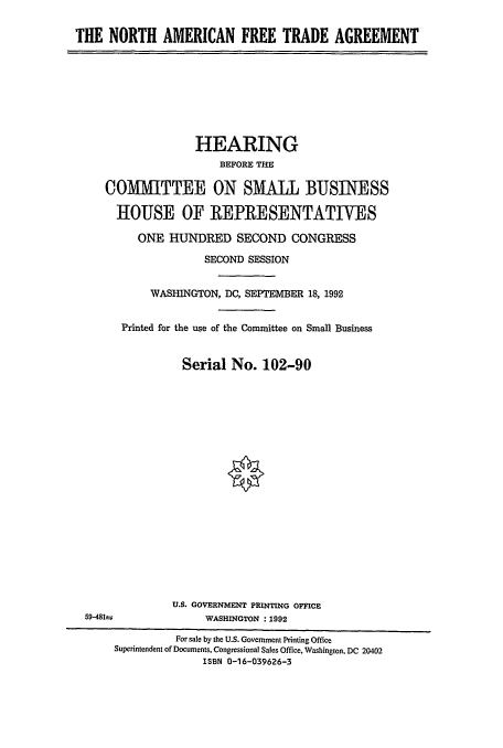 handle is hein.cbhear/cblhaebb0001 and id is 1 raw text is: 

THE NORTH AMERICAN FREE TRADE AGREEMENT


              HEARING
                  BEFORE THE

COMfMTTEE ON SMALL BUSINESS

  HOUSE OF REPRESENTATIVES

     ONE HUNDRED SECOND CONGRESS

                SECOND SESSION


       WASHINGTON, DC, SEPTEMBER 18, 1992


   Printed for the use of the Committee on Small Business


            Serial No. 102-90


U.S. GOVERNMENT PRINTING OFFICE
     WASHINGTON :1992


59-481


          For sale by the U.S. Government Printing Office
Superintendent of Documents, Congressional Sales Office, Washington, DC 20402
              ISBN 0-16-039626-3


