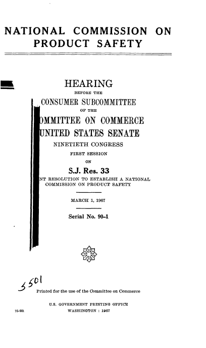 handle is hein.cbhear/cblhaecj0001 and id is 1 raw text is: 




NATIONAL COMMISSION ON

        PRODUCT SAFETY






-               HEARING
                  BEFORE THE

          CONSUMER SUBCOMMITTEE
                    OF THE

          MMITTEE ON COMMERCE

          NITEB STATES SENATE

             NINETIETH CONGRESS
                 FIRST SESSION
                     ON

                 S.J. Res. 33
         NT RESOLUTION TO ESTABLISH A. NATIONAL
           COMMISSION ON PRODUCT SAFETY


                 MARCH 1, 1967


                 Serial No. 90-1





                    0






         Printed for the use of the Committee on Commerce

            U.S. GOVERNMENT PRINTING OFFICE
   75-901        WASHINGTON : 1967


