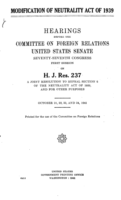 handle is hein.cbhear/cblhaedq0001 and id is 1 raw text is: 


MODIFICATION OF NEUTRALITY ACT OF 1939





               HEARINGS
                    BEFORE THE

  COMMITTEE ON FOREIGN RELATIONS

         UNITED STATES SENATE

         SEVENTY-SEVENTH CONGRESS
                   FIRST SESSION

                       ON

               H. J. Res. 237

        A JOINT RESOLUTION TO REPEAL SECTION 6
           OF THE NEUTRALITY ACT OF 1939,
              AND FOR OTHER PURPOSES



              OCTOBER 21, 22, 23, AND 24, 1941



       Printed for the use of the Committee on Foreign Relations

















                   UNITED STATES
              GOVERNMENT PRINTING OFFICE
    ,642L3        WASHINGTON : 1941


