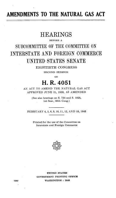 handle is hein.cbhear/cblhaedr0001 and id is 1 raw text is: 



AMENDMENTS TO THE NATURAL GAS ACT






                HEARINGS
                     BEFORE A

    SUBCOMMITTEE OF THE COMMITTEE ON

  INTERSTATE AND FOREIGN COMMERCE

          UNITED STATES SENATE

              EIGHTIETH CONGRESS
                  SECOND SESSION
                       ON

                 H. R. 4051

        AN ACT TO AMEND THE NATURAL GAS ACT
          APPROVED JUNE 21, 1938, AS AMENDED

            (See also hearings on S. 734 and S. 1028,
                  1st Sess., 80th Cong.)



          FEBRUARY 4, 5, 6, 9, 10, 11, 12, AND 18, 1948


             Printed for the use of the Committee on
             Interstate and Foreign Commerce
















                    UNITED STATES
               GOVERNMENT PRINTING OFFICE
   75347           WASHINGTON : 1948


