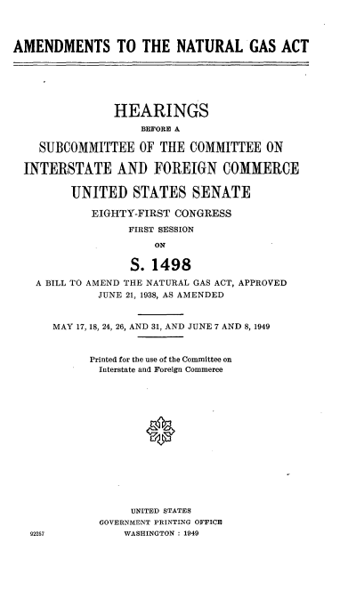 handle is hein.cbhear/cblhaedt0001 and id is 1 raw text is: 




AMENDMENTS TO THE NATURAL GAS ACT






                HEARINGS
                    BEFORE A

    SUBCOMMITTEE OF THE COMMITTEE ON

  INTERSTATE AND FOREIGN COMMERCE


         UNITED STATES SENATE

            EIGHTY-FIRST CONGRESS

                  FIRST SESSION

                      ON

                  S. 1498
   A BILL TO AMEND THE NATURAL GAS ACT, APPROVED
             JUNE 21, 1938, AS AMENDED


      MAY 17, 18, 24, 26, AND 31, AND JUNE 7 AND 8,1949



            Printed for the use of the Committee on
            Interstate and Foreign Commerce















                  UNITED STATES
             GOVERNMENT PRINTING OFFICE
   92257         WASHINGTON : 1949


