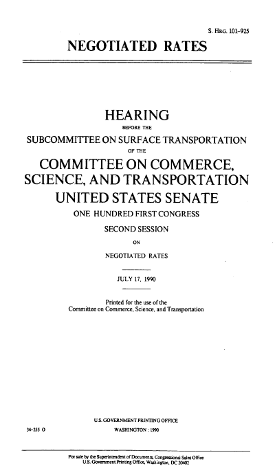 handle is hein.cbhear/cblhaeeh0001 and id is 1 raw text is: 


                                S. HRG. 101-925

NEGOTIATED RATES


                  HEARING
                      BEFORE THE

 SUBCOMMITTEE ON SURFACE TRANSPORTATION
                       OF THE

   COMMITTEE ON COMMERCE,

SCIENCE, AND TRANSPORTATION

       UNITED STATES SENATE

           ONE HUNDRED FIRST CONGRESS

                  SECOND SESSION
                        ON

                  NEGOTIATED RATES


           JULY 17, 1990


        Printed for the use of the
Committee on Commerce, Science, and Transportation














      U.S. GOVERNMENT PRINTING OFFICE
          WASHINGTON: L990


For sale by the Superintendent of Documents, Congressional Sales Office
   U.S. Government Printing Office, Washington, DC 20402


34-255 0


