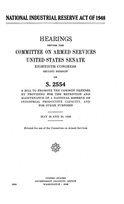 handle is hein.cbhear/cblhaeei0001 and id is 1 raw text is: 




NATIONAL INDUSTRIAL RESERVE ACT OF 1948


            HEARINGS
               BEFORE THE

COMMITTEE ON ARMED SERVICES


     UNITED STATES SENATE

         EIGHTIETH CONGRESS
             SECOND SESSION

                  ON


              S. 2554

   A BILL TO PROMOTE THE COMMON DEFENSE
   BY PROVIDING FOR THE RETENTION .AND
   MAINTENANCE OF A NATIONAL RESERVE OF
   INDUSTRIAL PRODUCTIVE CAPACITY, AND
           FOR OTHER PURPOSES


        MAY 18 AND 25, 1948



Printed for use of the Committee on Armed Services





             0










          UNITED STATES
     GOVERNMENT PRINTING OFFICE
         WASHINGTON : 1948


