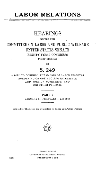 handle is hein.cbhear/cblhaeel0001 and id is 1 raw text is: 




LABOR RELATIONS


               HEARINGS

                  BEFORE THE

COMMITTEE ON LABOR AND PUBLIC WELFARE

          UNITED STATES SENATE
          EIGHTY-FIRST CONGRESS
                 FIRST SESSION

                     ON


                  S. 249
  A BILL TO DIMINISH THE CAUSES OF LABOR DISPUTES
      BURDENING OR OBSTRUCTING INTERSTATE
          AND FOREIGN COMMERCE, AND
              FOR OTHER PURPOSES



                   PART 1
          JANUARY 31, FEBRUARY 1, 2, 3, 1949



   Printed for the use of the Committee on Labor and Public Welfare
















                  UNITED STATES
            GOVERNMENT PRINTING OFFICE
 85905          WASHINGTON: 1949


