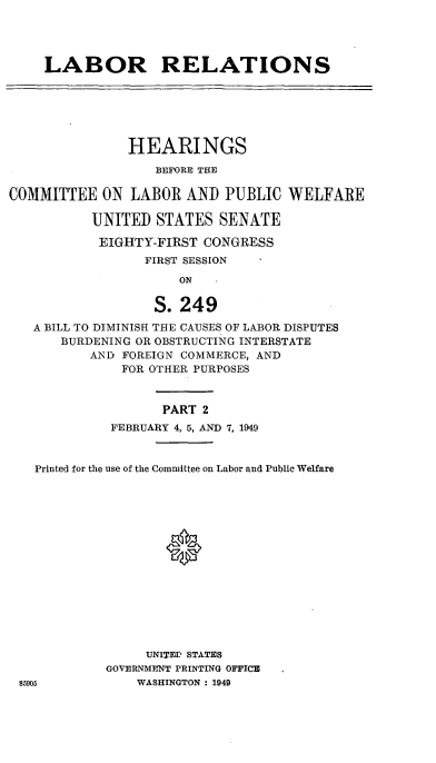 handle is hein.cbhear/cblhaeem0001 and id is 1 raw text is: 




LABOR RELATIONS


               HEARINGS

                   BEFORE THE

COMMITTEE ON LABOR AND PUBLIC WELFARE

           UNITED STATES SENATE

           EIGHTY-FIRST CONGRESS
                 FIRST SESSION

                      ON

                   S. 249
   A BILL TO DIMINISH THE CAUSES OF LABOR DISPUTES
       BURDENING OR OBSTRUCTING INTERSTATE
          AND FOREIGN COMMERCE, AND
              FOR OTHER PURPOSES


                    PART 2
             FEBRUARY 4, 5, AND 7, 1949


   Printed for the use of the Committee on Labor and Public Welfare





                    0









                 UNITED STATES
            GOVERNMENT PRINTING OFFICE
 85905          WASHINGTON : 1949



