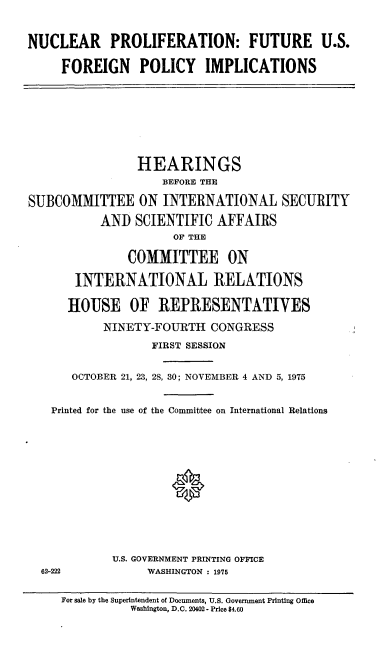 handle is hein.cbhear/cblhaeeu0001 and id is 1 raw text is: 


NUCLEAR PROLIFERATION: FUTURE U.S.

     FOREIGN POLICY IMPLICATIONS








                HEARINGS
                    BEFORE THE

SUBCOMMITTEE ON INTERNATIONAL SECURITY

           AND SCIENTIFIC AFFAIRS
                     OF THE

               COMMITTEE ON

       INTERNATIONAL RELATIONS

       HOUSE OF REPRESENTATIVES

           NINETY-FOURTH CONGRESS
                  FIRST SESSION


      OCTOBER 21, 23, 28, 30; NOVEMBER 4 AND 5, 1975


   Printed for the use of the Committee on International Relations












            U.S. GOVERNMENT PRINTING OFFICE
  62-222          WASHINGTON : 1975


For sale by the Superintendent of Documents, U.S. Government Printing Office
          Washington, D.C. 20402 - Price $4.60


