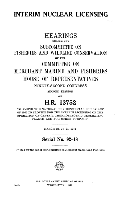 handle is hein.cbhear/cblhaeey0001 and id is 1 raw text is: 



INTERIM NUCLEAR LICENSING






              HEARINGS
                 BEFORE THE

            SUBCOMMITTEE ON

FISHERIES AND WILDLIFE CONSERVATION
                  OF T H

             COMMITTEE ON

MERCHANT MARINE AND FISHERIES

    HOUSE OF REPRESENTATIVES

         NINETY-SECOND CONGRESS

               SECOND SESSION
                    ON

              H.R. 13752

 TO AMEND THE NATIONAL ENVIRONMENTAL POLICY ACT
 OF 1969 TO PROVIDE FOR THE INTERIM LICENSING OF THE
 OPERATION OF CERTAIN THERMOELECTRIC GENERATING
        PLANTS, AND FOR OTHER PURPOSES


             MARCH 22, 24, 27, 1972



             Serial No. 92-18


 Printed for the use of the Committee on 'Ierchant Marine and Fisheries


U.S. GOVERNMENT PRINTING OFFICE
     WASHINGTON : 1972


