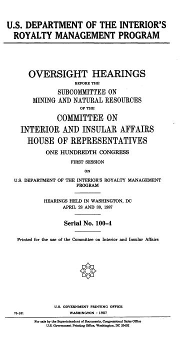 handle is hein.cbhear/cblhaefd0001 and id is 1 raw text is: 



U.S. DEPARTMENT OF THE INTERIOR'S

  ROYALTY MANAGEMENT PROGRAM


    OVERSIGHT HEARINGS
                   BEFORE THE

             SUBCOMMITTEE ON
      MINING AN] NATURAL RESOURCES
                    OF THE

             COMITTEE ON

  INTERIOR AND INSULAR AFFAIRS

    HOUSE OF REPRESENTATIVES

          ONE HUNDREDTH CONGRESS

                 FIRST SESSION

                     ON

U.S. DEPARTMENT OF THE INTERIOR'S ROYALTY MANAGEMENT
                   PROGRAM


         HEARINGS HELD IN WASHINGTON, DC
               APRIL 28 AND 30, 1987


               Serial No. 100-4


 Printed for the use of the Committee on Interior and Insular Affairs












            U.S. GOVERNMENT PRINTING OFFICE
76-241           WASHINGTON : 1987
      For sale by the Superintendent of Documents, Congressional Sales Office
          U.S. Government Printing Office, Washington, DC 20402


