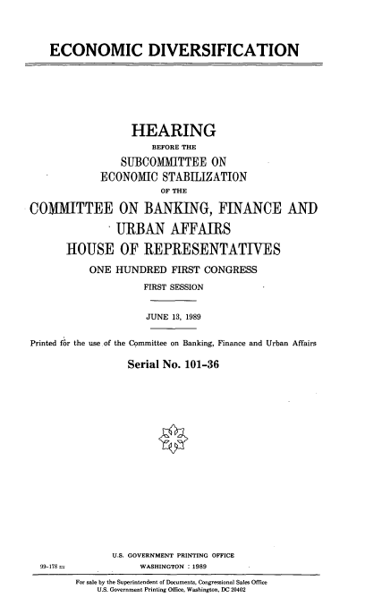 handle is hein.cbhear/cblhaegb0001 and id is 1 raw text is: 




ECONOMIC DIVERSIFICATION


                  HEARING
                      BEFORE THE

                SUBCOMIUTTEE ON
             ECONOMIC STABILIZATION
                       OF THE

COMMITTEE ON BANKING, FINANCE AND
               URBAN AFFAIRS


       HOUSE OF REPRESENTATIVES

           ONE HUNDRED FIRST CONGRESS

                    FIRST SESSION


                    JUNE 13, 1989


Printed for the use of the Committee on Banking, Finance and Urban Affairs


                  Serial No. 101-36


U.S. GOVERNMENT PRINTING OFFICE
     WASHINGTON : 1989


99-178=


For sale by the Superintendent of Documents, Congressional Sales Office
    U.S. Government Printing Office, Washington, DC 20402


