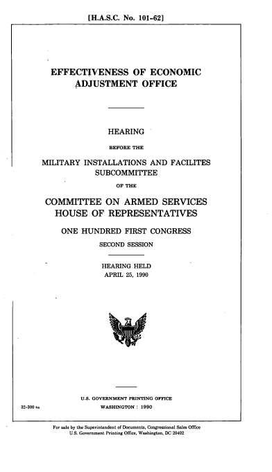handle is hein.cbhear/cblhaegd0001 and id is 1 raw text is: 
[H.A.S.C. No. 101-62]


  EFFECTIVENESS OF ECONOMIC
        ADJUSTMENT OFFICE






                HEARING

                BEFORE THE

MILITARY INSTALLATIONS AND FACILITES
             SUBCOMMITTEE

                  OF THE

 COMMITTEE ON ARMED SERVICES
   HOUSE OF REPRESENTATIVES

     ONE HUNDRED FIRST CONGRESS

              SECOND SESSION


              HEARING HELD
              APRIL 25, 1990


U.S. GOVERNMENT PRINTING OFFICE
     WASHINGTON: 1990


For sale by the Superintendent of Documents, Congressional Sales Office
    U.S. Government Printing Office, Washington, DC 20402


32-300 =


