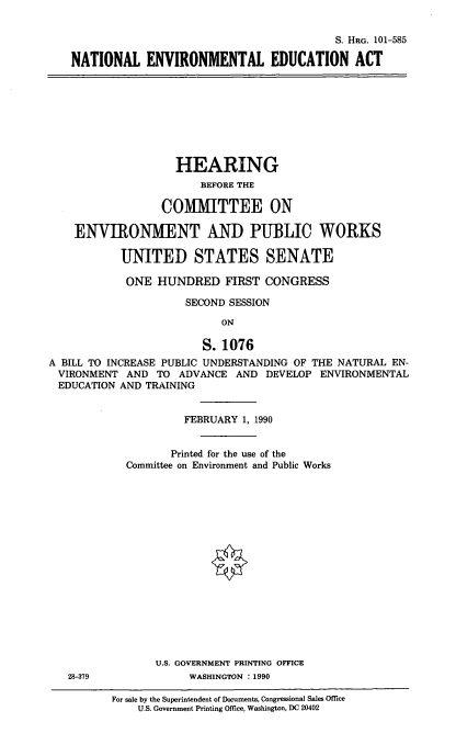handle is hein.cbhear/cblhaegg0001 and id is 1 raw text is: 


                                         S. HRG. 101-585

NATIONAL ENVIRONMENTAL EDUCATION ACT


                    HEARING
                        BEFORE THE

                  COMMITTEE ON

    ENVIRONMENT AND PUBLIC WORKS

           UNITED STATES SENATE

           ONE HUNDRED FIRST CONGRESS

                     SECOND SESSION

                           ON

                        S. 1076
A BILL TO INCREASE PUBLIC UNDERSTANDING OF THE NATURAL EN-
VIRONMENT AND TO ADVANCE AND DEVELOP ENVIRONMENTAL
EDUCATION AND TRAINING


         FEBRUARY 1, 1990


       Printed for the use of the
Committee on Environment and Public Works

















     U.S. GOVERNMENT PRINTING OFFICE
          WASHINGTON : 1990


For sale by the Superintendent of Documents, Congressional Sales Office
    U.S. Government Printing Office, Washington, DC 20402


28-379


