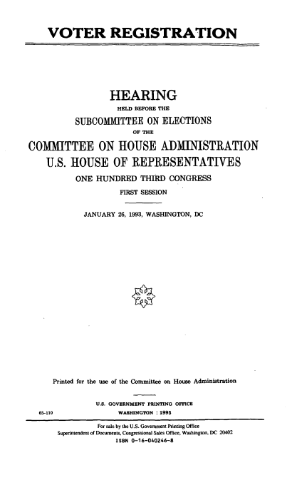 handle is hein.cbhear/cblhaehr0001 and id is 1 raw text is: 



VOTER REGISTRATION


                   HEARING
                   HELD BEFORE THE

           SUBCOMMITTEE ON ELECTIONS
                        OF THE

COMMITTEE ON HOUSE ADMINISTRATION

    U.S. HOUSE OF REPRESENTATIVES

           ONE HUNDRED THIRD CONGRESS

                     FIRST SESSION


             JANUARY 26, 1993, WASHINGTON, DC























      Printed for the use of the Committee on House Administration


U.S. GOVERNMENT PRINTING OFFICE
     WASHINGTON : 1993


65-110


         For sale by the U.S. Government Printing Office
Superintendent of Documents, Congressional Sales Office, Washington, DC 20402
             ISBN 0-16-040246-8


