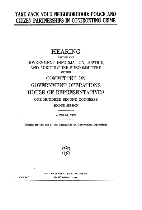 handle is hein.cbhear/cblhaeif0001 and id is 1 raw text is: 

TAIE BACK YOUR NEIGHBORHOOD: POUCE AND
CITIZEN PARTNERSHIPS IN CONFRONTING CRIME


          HEARING
             BEFORE THE
GOVERNMENT INFORMATION, JUSTICE,
AND AGRICULTURE SUBCOMMITTEE
               OF THE
        COMMITTEE ON
  GOVERNMENT OPERATIONS
HOUSE OF REPRESENTATIVES
   ONE HUNDRED SECOND CONGRESS
           SECOND SESSION

           JUNE 24, 1992


  Printed for the use of the Committee on Government Operations










           U.S. GOVERNMENT PRINTING OFFICE
67-745 CC      VASIRNGTON : 1993


