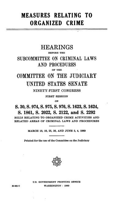 handle is hein.cbhear/cblhaeit0001 and id is 1 raw text is: 



    MEASURES RELATING TO

        ORGANIZED CRIME






             HEARINGS
                BEFORE THE

  SUBCOMMITTEE ON CRIMINAL LAWS
            AND PROCEDURES
                  OF THE

  COMMITTEE ON THE JUDICIARY

      UNITED STATES SENATE
          NINETY-FIRST CONGRESS
               FIRST SESSION
                   ON

  S. 30, S. 974, S. 975, S. 976, S. 1623, S. 1624,
  S. 1861, S. 2022, S. 2122, and S. 2292
  BILLS RELATING TO ORGANIZED CRIME ACTIVITIES AND
  RELATED AREAS OF CRIMINAL LAWS AND PROCEDURES


       MARCH 18, 19, 25, 26, AND JUNE 3, 4, 1969


     Printed for the use of the Committee on the Judiciary











         U.S. GOVERNMENT PRINTING OFFICE
30-902 0      WASHINGTON : 1969


