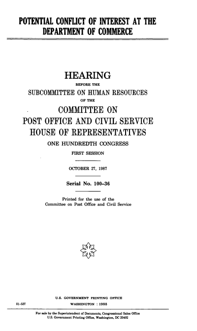 handle is hein.cbhear/cblhaejh0001 and id is 1 raw text is: 



POTENTIAL CONFLICT OF INTEREST AT THE

         DEPARTMENT OF COMMERCE








                 HEARING
                    BEFORE THE

    SUBCOMMITTEE ON HUMAN RESOURCES
                      OF THE

              COMMITTEE ON

  POST OFFICE ANI) CIVIL SERVICE

     HOUSE OF REPRESENTATIVES

           ONE HUNDREDTH CONGRESS

                   FIRST SESSION


                   OCTOBER 27, 1987


                 Serial No. 100-36


                 Printed for the use of the
          Committee on Post Office and Civil Service


















             U.S. GOVERNMENT PRINTING OFFICE
81-537             WASHINGTON : 1988


For sale by the Superintendent of Documents, Congressional Sales Office
    U.S. Government Printing Office, Washington, DC 20402


