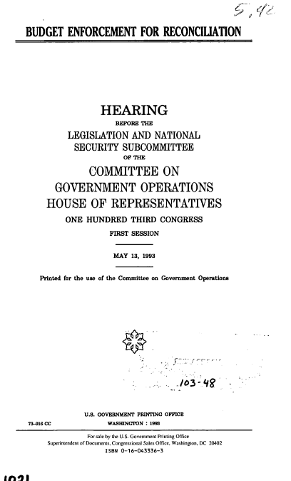 handle is hein.cbhear/cblhaekg0001 and id is 1 raw text is: 


BUDGET   ENFORCEMENT FOR RECONCIUATION









                 HEARING
                    BEFORE THE

         LEGISLATION AND NATIONAL
           SECURITY   SUBCOMMITTEE
                      OF THE

              COMMITTEE ON

       GOVERNMENT OPERATIONS

     HOUSE OF REPRESENTATIVES

         ONE  HUNDRED   THIRD CONGRESS

                   FIRST SESSION


                   MAY  13, 1993


   Printed for the use of the Committee on Government Operations

















             U.S. GOVERNMENT PRINTING OFFICE
73-016 CC          WASHINGTON : 1993
              For sale by the U.S. Government Printing Office
     Superintendent of Documents, Congressional Sales Office, Washington, DC 20402
                  ISBN 0-16-043336-3


it0%1


