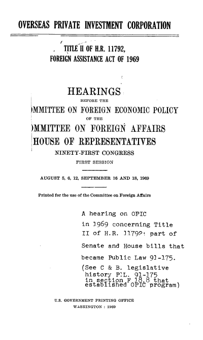 handle is hein.cbhear/cblhaelv0001 and id is 1 raw text is: 

OVERSEAS PRIVATE INVESTMENT CORPORATION


    TITLE 11 OF H.R. 11792,
FOREIGN ASSISTANCE ACT OF 1969


          HEARINGS
             BEFORE THE
!,MMITTEE ON FOREIGN ECONOMIC POLICY
               OF THE
)MMITTEE ON FOREIGN AFFAIRS

HOUSE OF REPRESENTATIVES
       NINETY-FIRST CONGRESS
            FIRST SESSIN

  AUGUST 5, 6, 12, SEPTEMBER 16 AND 18, 1969

  Printed for the use of the Committee on Foreign Affairs

              A hearing on oPIC
              in 1.969 concerning Title
              II of H.R. 3179P! part of
              Senate and House bills that
              became Public Law 91-175.
              (See C & B. legislative
              history P.L. 91-]75
              in section F 38.8 that
              established OPIC program)


U.S. GOVERNMENT PRINTING OFFICE
     WASHINGTON : 1969


