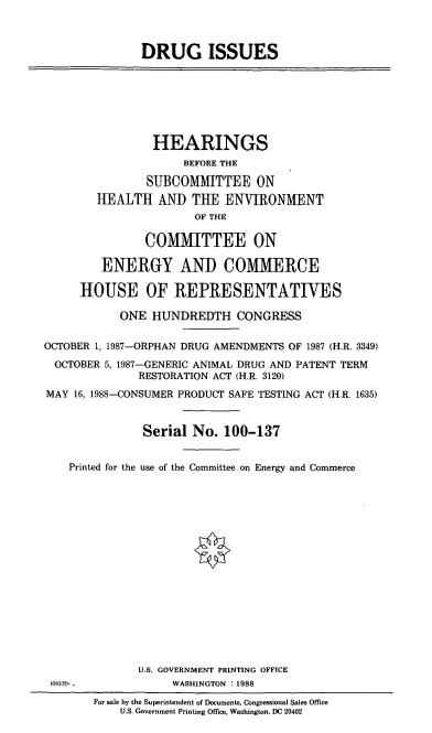 handle is hein.cbhear/cblhaelz0001 and id is 1 raw text is: 



DRUG ISSUES


                HEARINGS
                     BEFORE THE

                SUBCOMMITTEE ON
        HEALTH AND THE ENVIRONMENT
                       OF THE

               COMMJTTEE ON

         ENERGY AND COMIERCE

     HOUSE OF REPRESENTATIVES

           ONE HUNDREDTH CONGRESS

OCTOBER 1, 1987-ORPHAN DRUG AMENDMENTS OF 1987 (H.R. 3349)

  OCTOBER 5, 1987-GENERIC ANIMAL DRUG AND PATENT TERM
              RESTORATION ACT (H.R. 3120)
MAY 16, 1988-CONSUMER PRODUCT SAFE TESTING ACT (H.R. 1635)


               Serial No. 100-137


    Printed for the use of the Committee on Energy and Commerce

















              U.S. GOVERNMENT PRINTING OFFICE
 880:)-.           WASHINGTON : 1988
        For sale by the Superintendent of Documents, Congressional Sales Office
           U.S. Government Printing Office, Washington, DC 20402


