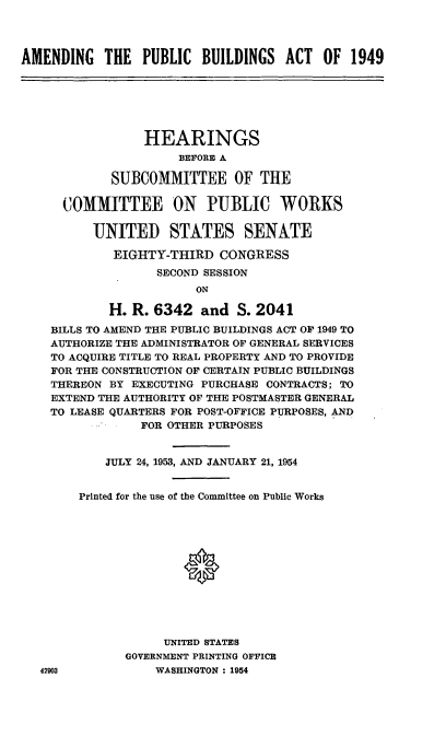 handle is hein.cbhear/cblhaemm0001 and id is 1 raw text is: 




AMENDING THE PUBLIC BUILDINGS ACT OF 1949


             HEARINGS
                  BEFORE A

        SUBCOMMITTEE OF THE

  COMMITTEE ON PUBLIC WORKS

      UNITED STATES SENATE

         EIGHTY-THIRD CONGRESS
               SECOND SESSION
                    ON

        H. R. 6342 and S. 2041
BILLS TO AMEND THE PUBLIC BUILDINGS ACT OF 1949 TO
AUTHORIZE THE ADMINISTRATOR OF GENERAL SERVICES
TO ACQUIRE TITLE TO REAL PROPERTY AND TO PROVIDE
FOR THE CONSTRUCTION OF CERTAIN PUBLIC BUILDINGS
THEREON BY EXECUTING PURCHASE CONTRACTS; TO
EXTEND THE AUTHORITY OF THE POSTMASTER GENERAL
TO LEASE QUARTERS FOR POST-OFFICE PURPOSES, AND
            FOR OTHER PURPOSES


        JULY 24, 1953, AND JANUARY 21, 1954


    Printed for the use of the Committee on Public Works







                  0





                UNITED STATES
          GOVERNMENT PRINTING OFFICE


WASHINGTON : 1954


42903


