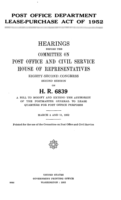 handle is hein.cbhear/cblhaemo0001 and id is 1 raw text is: 




   POST OFFICE DEPARTMENT

LEASE-PURCHASE ACT OF 1952







               HEARINGS
                   BEFORE THE

               COMMITTEE ON

   POST OFFICE AND CIVIL SERVICE

      HOUSE OF REPRESENTATIVES

           EIGHTY-SECOND. CONGRESS
                 SECOND SESSION
                     ON

                H. R. 6839

     A BILL TO MODIFY AND EXTEND THE AUTHORITY
       OF THE POSTMASTER GENERAL TO LEASE
         QUARTERS FOR POST OFFICE PURPOSES


               MARCH 4 AND 11, 1952


    Printed for the use of the Committee on Post Office and Civil Service





                    0










                 UNITED STATES
             GOVERNMENT PRINTING OFFICE
  96105         WASHINGTON : 1952


