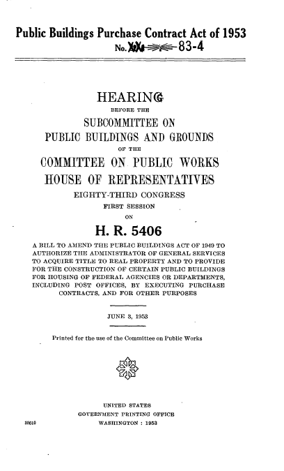 handle is hein.cbhear/cblhaemp0001 and id is 1 raw text is: 



Public Buildings Purchase Contract Act of 1953

                     No.),-- 83-4


              HEARIN%
                 BEFORE THE

           SUBCOMMITTEE ON

   PUBLIC BUILDINGS AND GROUNDS
                  OF THE

  COMMITTEE ON PUBLIC WORKS

  HOUSE OF REPRESENTATIVES

         EIGHTY-THIRD CONGRESS
               FIRST SESSION
                    ON

             H. R. 5406

A BILL TO AMEND THE PUBLIC BUILDINGS ACT OF 1949 TO
AUTHORIZE THE ADMINISTRATOR OF GENERAL SERVICES
TO ACQUIRE TITLE TO REAL PROPERTY AND TO PROVIDE
FOR THE CONSTRUCTION OF CERTAIN PUBLIC BUILDINGS
FOR HOUSING OF FEDERAL AGENCIES OR DEPARTMENTS,
INCLUDING POST OFFICES, BY EXECUTING PURCHASE
      CONTRACTS, AND FOR OTHER PURPOSES


JUNE 3, 1953


Printed for the use of the Committee on Public Works





              *



           UNITED STATES
      GOVERNMENT PRINTING OFFICE
          WASHINGTON : 1953


