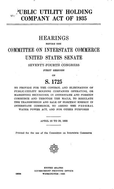 handle is hein.cbhear/cblhaemt0001 and id is 1 raw text is: 



    'UBLIC UTILITY HOLDING

       COMPANY ACT OF 1935







                HEARINGS
                   BEFORE THE


COMMITTEE ON INTERSTATE COMMERCE


         UNITED STATES SENATE

         SEVENTY-FOURTH. CONGRESS

                  FIRST SESSION

                      ON


                   S. 1725

   TO PROVIDE FOR THE CONTROL AND ELIMINATION OF
   PUBLIC-UTILITY HOLDING COMPANIES OPERATING, OR
   MARKETING SECURITIES, IN INTERSTATE AND FOREIGN
   COMMERCE AND THROUGH THE MAILS, TO REGULATE
   THE TRANSMISSION AND SALE OF ELECTRIC ENERGY IN
   INTERSTATE COMMERCE, TO AMEND THE FEDERAL
     WATER POWER ACT, AND FOR OTHER PURPOSES



                APRIL 16 TO 29, 1935



    Printed for the use of the Committee on Interstate Commerce












                  UNITED STATES
             GOVERNMENT PRINTING OFFICE
    130254       WASHINGTON: 1935


