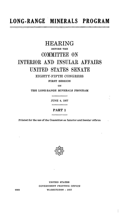 handle is hein.cbhear/cblhaenf0001 and id is 1 raw text is: 






LONG-RANGE MINERALS PROGRAM


              HEARING
                 BEFORE THE

            COMMITTEE ON

 INTERIOR AND INSULAR AFFAIRS

       UNITED STATES SENATE

          EIGHTY-FIFTH CONGRESS
                FIRST SESSION
                    ON
       THE LONG-RANGE MINERALS PROGRAM


                 JUNE 4, 1957


                 PART  1


  Printed for the use of the Committee on Interior and Insular Affairs





















                UNITED STATES
           GOVERNMENT PRINTING OFFICE
92903          WASHINGTON : 1957


