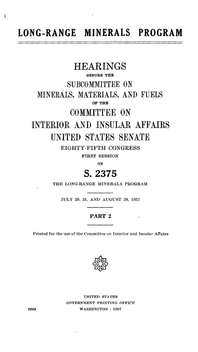 handle is hein.cbhear/cblhaenfa0001 and id is 1 raw text is: 




LONG-RANGE MINERALS PROGRAM




               HEARINGS
                  BEFORE THE

             SUBCOMMITTEE ON
     MINERALS,  MATERIALS,  AND  FUELS
                    OF THE

              COMMITTEE ON

    INTERIOR   AND   INSULAR AFFAIRS

         UNITED   STATES   SENATE
            EIGHTY-FIFTH CONGRESS
                 FIRST SESSION
                      ON

                  S. 2375
         THE LONG-RANGE MINERALS PROGRAM

            JULY 29, 31, AND AUGUST 28, 1957


                   PART  2


    Printed for the use of the Committee on Interior and Insular Affairs





                    0



                  UNITED STATES
             GOVERNMENT PRINTING OFFICE
   92003         WASHINGTON : 1957


