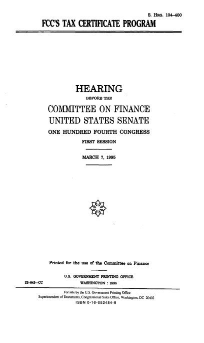 handle is hein.cbhear/cblhaenj0001 and id is 1 raw text is: 

                                       S. HRG. 104-400

FCC'S TAX CERTIFICATE PROGRAM


          HEARING
              BEFORE THE

COMMITTEE ON FINANCE

UNITED STATES SENATE

ONE HUNDRED FOURTH CONGRESS

            FIRST SESSION


            MARCH 7, 1995


22-843--CC


Printed for the use of the Committee on Finance

     U.S. GOVERNMENT PRINTING OFFICE
           WASHINGTON : 1995


         For sale by the U.S. Government Printing Office
Superintendent of Documents, Congressional Sales Office, Washington, DC 20402
              ISBN 0-16-052484-9


