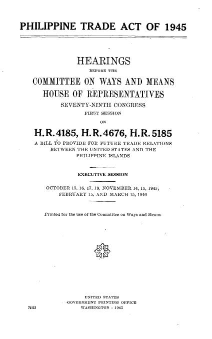 handle is hein.cbhear/cblhaenu0001 and id is 1 raw text is: 




PHILIPPINE TRADE ACT OF 1945






                HEARINGS
                   BEFORE THE

    COMMITTEE ON WAYS AND MEANS

      HOUSE OF REPRESENTATIVES

           SEVENTY-NINTH CONGRESS
                  FIRST SESSION

                      ON

    H. R..4185, H. R. 4676, H. R. 5185
    A BILL TO PROVIDE FOR FUTURE TRADE RELATIONS
         BETWEEN THE UNITED STATES AND THE
                PHILIPPINE ISLANDS



                EXECUTIVE SESSION

       OCTOBER 15, 16, 17, 19, NOVEMBER 14, 15, 1945;
           FEBRUARY 15, AND MARCH 15, 1946



       Printed for the use of the Committee on Ways and Means






                     *









                  UNITED STATES
             'GOVERNMENT PRINTING OFFICE
  79113          WASHINGTON : 1945


