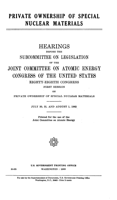 handle is hein.cbhear/cblhaeot0001 and id is 1 raw text is: 




PRIVATE OWNERSHIP OF SPECIAL

        NUCLEAR MATERIALS


                HEARINGS
                    BEFORE THE

      SUBCOMMITTEE ON LEGISLATION
                     OF THE

JOINT   COMMITTEE ON ATOMIC ENERGY

  CONGRESS OF THE UNITED STATES

           EIGHTY-EIGHTH   CONGRESS
                  FIRST SESSION
                       ON
   PRIVATE OWNERSHIP OF SPECIAL NUCLEAR MATERIALS


JULY 30, 31, AND AUGUST 1,. 1963



    Printed for the use of the
 Joint Committee on Atomic Energy















U.S. GOVERNMENT PRINTING OFFICE
     WASHINGTON : 1963


22-873


For sale by the Superintendent of Documents, U.S. Government Printing Office
         Washington, D.C., 20402 - Price 75 cents


