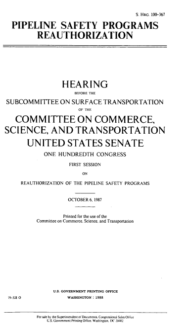 handle is hein.cbhear/cblhaeou0001 and id is 1 raw text is: 

                                       S. HRG. 100-367

  PIPELINE SAFETY PROGRAMS

          REAUTHORIZATION









                 HEARING
                     BEFORE THE

SUBCOMMITTEE ON SURFACE TRANSPORTATION
                      OF THE

   COMMITTEE ON COMMERCE,

SCIENCE, AND TRANSPORTATION

       UNITED STATES SENATE

            ONE HUNDREDTH  CONGRESS

                   FIRST SESSION

                       ON

     REAUTHORIZATION OF THE PIPELINE SAFETY PROGRAMS


                   OCTOBER 6, 1987


                 Printed for the use of the
         Committee on Commerce. Science, and Transportation













              U.S. GOVERNMENT PRINTING OFFICE
 79-328 0          WASHINGTON: 1988



          For sale by the Superintendent of Documents. Congressional Sales Office
             U.S. Government Printing Ofnice. Washington. X' 20402


