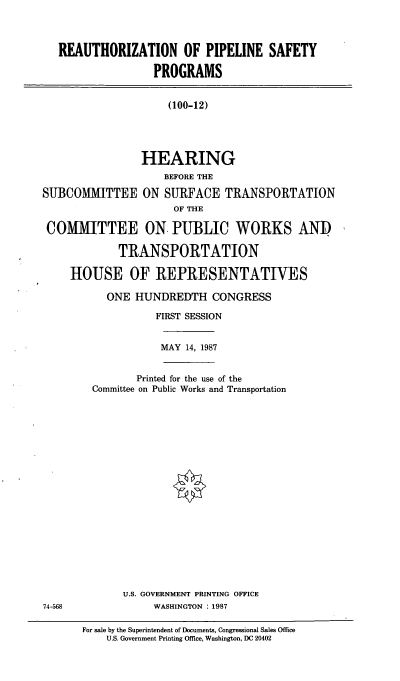 handle is hein.cbhear/cblhaeow0001 and id is 1 raw text is: 



REAUTHORIZATION OF PIPELINE SAFETY

                PROGRAMS


(100-12)


                HEARING
                    BEFORE THE

SUBCOMMITTEE ON SURFACE TRANSPORTATION
                      OF THE

 COMMITTEE ON PUBLIC WORKS AND

             TRANSPORTATION

     HOUSE OF REPRESENTATIVES


ONE  HUNDREDTH   CONGRESS

        FIRST SESSION


MAY 14, 1987


       Printed for the use of the
Committee on Public Works and Transportation


U.S. GOVERNMENT PRINTING OFFICE
     WASHINGTON : 1987


For sale by the Superintendent of Documents, Congressional Sales Office
    U.S. Government Printing Office, Washington, DC 20402


74-568


