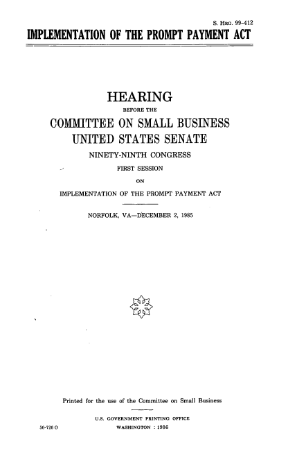 handle is hein.cbhear/cblhaeph0001 and id is 1 raw text is: 

                                         S. HRG. 99-412

IMPLEMENTATION OF THE PROMPT PAYMENT ACT


             HEARING
                BEFORE THE

COMIMITTEE ON SMALL BUSINESS

     UNITED STATES SENATE

         NINETY-NINTH CONGRESS

               FIRST SESSION

                   ON

  IMPLEMENTATION OF THE PROMPT PAYMENT ACT


        NORFOLK, VA-DECEMBER 2, 1985


56-726 0


Printed for the use of the Committee on Small Business

       U.S. GOVERNMENT PRINTING OFFICE
            WASHINGTON : 1986


