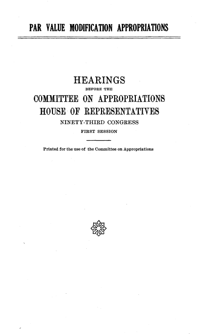 handle is hein.cbhear/cblhaepv0001 and id is 1 raw text is: 

PAR  VALUE MODIFICATION APPROPRIATIONS


           HEARINGS
              BEFORE THE
COMMITTEE ON APPROPRIATIONS
  HOUSE   OF  REPRESENTATIVES
       NINETY-THIRD CONGRESS
             FIRST SESSION

   Printed for the use of the Committee on Appropriations


