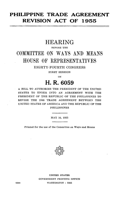 handle is hein.cbhear/cblhaeqc0001 and id is 1 raw text is: 




PHILIPPINE TRADE AGREEMENT

      REVISION ACT OF 1955


             HEARING
                BEF ORE THE

COMMITTEE ON WAYS AND MEANS


   HOUSE OF REPRESENTATIVES

        EIGHTY-FOURTH  CONGRESS
               FIRST SESSION
                   ON

             H.  R. 6059

 A BILL TO AUTHORIZE THE PRESIDENT OF THE UNITED
 STATES TO ENTER INTO AN AGREEMENT WITH THE
 PRESIDENT OF THE REPUBLIC OF THE PHILIPPINES TO
 REVISE THE 1946 TRADE AGREEMENT BETWEEN THE
 UNITED STATES OF AMERICA AND THE REPUBLIC OF THE
               PHILIPPINES


               MAY 16, 1955


63344


Printed for the use of the Committee on Ways and Means

















           UNITED STATES
       GOVERNMENT PRINTING OFFICE
          WASHINGTON : 1955


