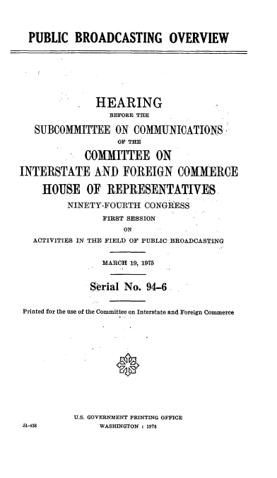 handle is hein.cbhear/cblhaeqg0001 and id is 1 raw text is: 




  PUBLIC   BROADCASTING OVERVIEW








               HEARING
                 BEFORE THE

   SUBCOMMITTEE ON COMMUNICATIONS-
                   OF THE

             COMMITTEE ON

INTERSTATE AND FOREIGN COMMERCE

    HOUSE OF REPRESENTATIVES

         NINETY-FOURTH  CONGRESS

                FIRST SESSION
                    ON
   ACTIVITIES IN THE FIELD OF PUBLIC BROADCASTING


                MARCH 19, 1975



              Serial No. 94-6


 Printed for the use of the Committee on Interstate and Foreign Commerce















          U.S. GOVERNMENT PRINTING OFFICE
.51-438        WASHINGTON : 1975


