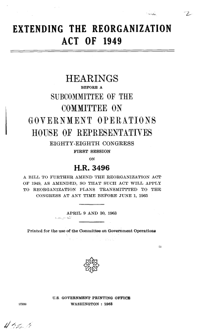 handle is hein.cbhear/cblhaeqz0001 and id is 1 raw text is: 





EXTENDING THE REORGANIZATION


             ACT OF 1949







               HEARINGS
                   BEFORE A

          SUBCOMMITTEE OF THE

             COMMITTEE ON


    GOVERNMENT OPERATIONS

    HOUSE OF REPRESENTATIVES

          EIGHTY-EIGHTH  CONGRESS
                 FIRST SESSION
                     ON

                 H.R. 3496

   A BILL TO FURTHER AMEND THE REORGANIZATION ACT
   OF 1949, AS AMENDED, SO THAT SUCH ACT WILL APPLY
   TO REORGANIZATION PLANS TRANSMITTTED TO THE
      CONGRESS AT ANY TIME BEFORE JUNE 1, 1965



               APRIL 9 AND 30, 1963



    Printed for the use of the Committee on Government Operations














           U.S. GOVERNMENT PRINTING OFFICE
  97899         WASHINGTON: 1963


