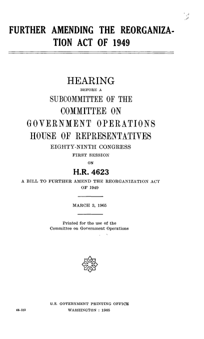 handle is hein.cbhear/cblhaera0001 and id is 1 raw text is: 





FURTHER


AMENDING THE REORGANIZA-


TION   ACT  OF  1949


            HEARING
                BEFORE A

        SUBCOMMITTEE   OF THE


          COMMITTEE ON


 GOVERNMENT OPERATIONS


 HOUSE OF REPRESENTATIVES

        EIGHTY-NINTH CONGRESS
             FIRST SESSION
                  ON

              H.R. 4623

A BILL TO FURTHER AMEND THE REORGANIZATION ACT
                OF 1949


      MARCH 3, 1965



   Printed for the use of the
Committee on Govermnent Operations















U.S. GOVERNMENT PRINTING OFFICE
     WASHINGTON : 1965


44-519


