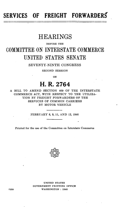 handle is hein.cbhear/cblhaerc0001 and id is 1 raw text is: 



SERVICES OF FREIGHT FORWARDERS


               HEARINGS

                  BEFORE THE

COMMITTEE ON INTERSTATE COMMERCE

        UNITED STATES SENATE

          SEVENTY-NINTH  CONGRESS
                SECOND SESSION

                     ON


               H.  R.  2764
  A BILL TO AMEND SECTION 409 OF THE INTERSTATE
  COMMERCE  ACT, WITH RESPECT TO THE UTILIZA-
       TION BY FREIGHT FORWARDERS OF THE
          SERVICES OF COMMON CARRIERS
               BY MOTOR VEHICLE


           FEBRUARY 8, 9, 11, AND 12, 1946



    Printed for the use of the Committee on Interstate Commerce

















                 UNITED STATES
            GOVERNMENT PRINTING OFFICE
 f3519          WASHINGTON : 1946


