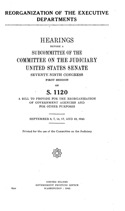 handle is hein.cbhear/cblhaerk0001 and id is 1 raw text is: 


REORGANIZATION OF THE EXECUTIVE

              DEPARTMENTS






              HEARINGS
                    BEFORE A

            SUBCOMMITTEE   OF THE

     COMMITTEE ON THE JUDICIARY

         UNITED   STATES   SENATE

           SEVENTY-NINTH CONGRESS
                  FIRST SESSION

                      ON

                  S. 1120
      A BILL TO PROVIDE FOR THE REORGANIZATION
           OF GOVERNMENT AGENCIES AND
               FOR OTHER PURPOSES



           SEPTEMBER 6, 7, 14, 17, AND 18, 1945



        Printed for the use of the Committee on the Judiciary















                  UNITED STATES
             GOVERNMENT PRINTING OFFICE
   76924         WASHINGTON : 1945


