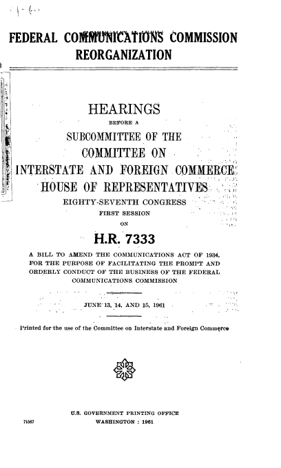 handle is hein.cbhear/cblhaerr0001 and id is 1 raw text is: 




FEDERAL COlftMMICATIONS COMMISSION


             REORGANIZATION








                HEARINGS
                    BEFORE A

            SUBCOMMITTEE OF THE

               COMMITTEE ON..


 INTERSTATE AND FOREIGN COMMERCE,


      HOUSE OF REPRESENTATIVES

           EIGHTY-SEVENTH  CONGRESS
                  FIRST SESSION
                      ON


                 H.R.   7333

    A BILL TO AMEND THE COMMUNICATIONS ACT OF 1934,
    FOR THE PURPOSE OF FACILITATING THE PROMPT AND
    ORDERLY CONDUCT OF THE BUSINESS OF THE FEDERAL
             COMMUNICATIONS COMMISSION



               JUNE 13, 14, AND 15, 1961


  Printed for the use of the Committee on Interstate and Foreign Commerce












            U.S. GOVERNMENT PRINTING OFFICE
   71567         WASHINGTON: 1961


