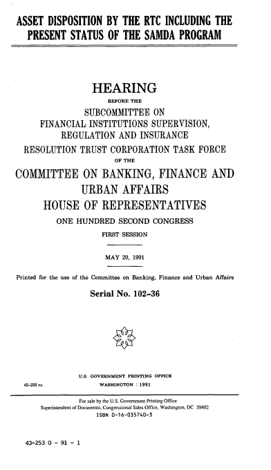 handle is hein.cbhear/cblhaeru0001 and id is 1 raw text is: 

ASSET  DISPOSITION   BY  THE  RTC INCLUDING   THE

   PRESENT   STATUS  OF  THE  SAMDA   PROGRAM


                  HEARING
                     BEFORE THE
                SUBCOMMITTEE ON
      FINANCIAL  INSTITUTIONS   SUPERVISION,
          REGULATION AND INSURANCE

  RESOLUTION   TRUST  CORPORATION TASK FORCE
                       OF THE

COMMITTEE ON BANKING, FINANCE AND

               URBAN AFFAIRS

      HOUSE OF REPRESENTATIVES

          ONE HUNDRED   SECOND  CONGRESS
                    FIRST SESSION


MAY 20, 1991


Printed for the use of the Committee on Banking, Finance and Urban Affairs

                 Serial No. 102-36


U.S. GOVERNMENT PRINTING OFFICE
     WASHINGTON :1991


43-253 =


43-253 0 - 91 - 1


         For sale by the U.S. Government Printing Office
Superintendent of Documents, Congressional Sales Office, Washington, DC 20402
             ISBN 0-16-035740-3


