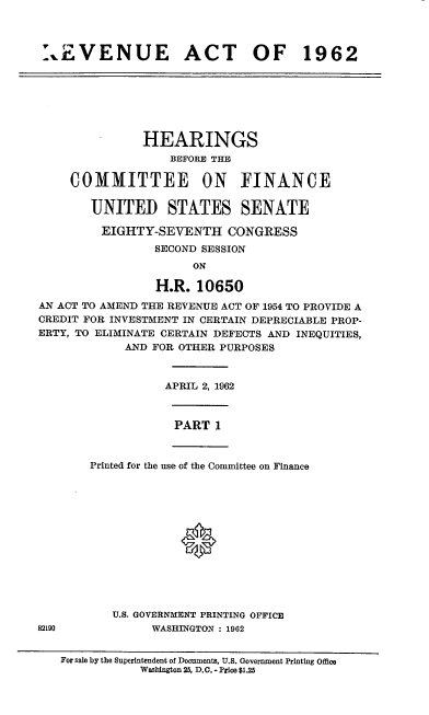 handle is hein.cbhear/cblhaesf0001 and id is 1 raw text is: 



rEVENUE ACT OF 1962


               HEARINGS
                   BEFORE THE

     COMMITTEE ON FINANCE

       UNITED STATES SENATE

         EIGHTY-SEVENTH CONGRESS
                 SECOND SESSION
                      ON

                 H.R. 10650
AN ACT TO AMEND THE REVENUE ACT OF 1954 TO PROVIDE A
CREDIT FOR INVESTMENT IN CERTAIN DEPRECIABLE PROP-
ERTY, TO ELIMINATE CERTAIN DEFECTS AND INEQUITIES,
            AND FOR OTHER PURPOSES


APRIL 2, 1962


PART  1


Printed for the use of the Committee on Finance







             0


           U.S. GOVERNMENT PRINTING OFFICE
82190           WASHINGTON : 1962


For sale by the Superintendent of Documents, U.S. Government Printing Office
           Washington 25, D.C. - Price $1.25



