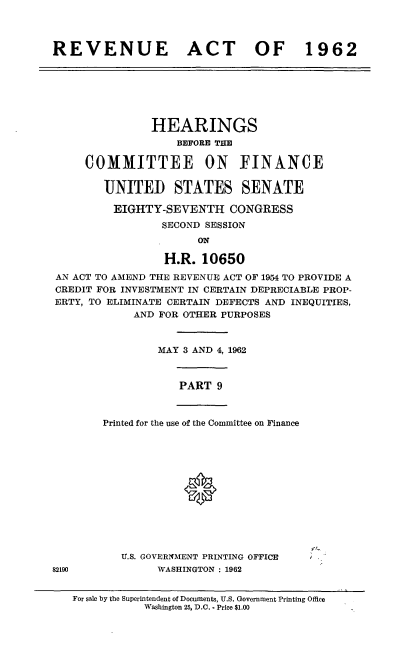 handle is hein.cbhear/cblhaesn0001 and id is 1 raw text is: 



REVENUE ACT OF 1962


               HEARINGS
                   BEFORE THE

     COMMITTEE ON FINANCE

        UNITEID STATES SENATE

        EIGHTY-SEVENTH CONGRESS
                 SECOND SESSION
                      ON

                 H.R.  10650
AN ACT TO AMEND THE REVENUE ACT OF 1954 TO PROVIDE A
CREDIT FOR INVESTMENT IN CERTAIN DEPRECIABLE PROP-
ERTY, TO ELIMINATE CERTAIN DEFECTS AND INEQUITIES,
            AND FOR OTHER PURPOSES



                MAY 3 AND 4, 1962



                   PART  9


Printed for the use of the Committee on Finance







             0


           U.S. GOVERNMENT PRINTING OFFICE
82190           WASHINGTON : 1962


   For sale by the Superintendent of Documents, U.S. Government Printing Office
              Washington 25, D.C. - Price $1.00


