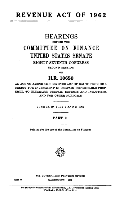 handle is hein.cbhear/cblhaesp0001 and id is 1 raw text is: 



REVENUE ACT OF 1962






               HEARINGS
                   BEFORE THE

    COMMITTEE ON FINANCE

        UNITED STATES SENATE

        EIGHTY-SEVENTH CONGRESS
                 SECOND SESSION
                      ON

                 H.R.  10650
AN ACT TO AMEND THE REVENUE ACT OF 1954 TO PROVIDE A
CREDIT FOR INVESTMENT IN CERTAIN DEPRECIABLE PROP-
ERTY, TO ELIMINATE CERTAIN DEFECTS AND INEQUITIES,
            AND FOR OTHER PURPOSES


            JUNE 18, 19, JULY 2 AND 3, 1962


PART  11


Printed for the use of the Committee on Finance


U.S. GOVERNMENT PRINTING OFFICE
      WASHINGTON : 1962


For sale by the Superintendent of Documents, U.S. Government Printing Office
           Washington 25, D.O.. Price $1.25


82190 0


