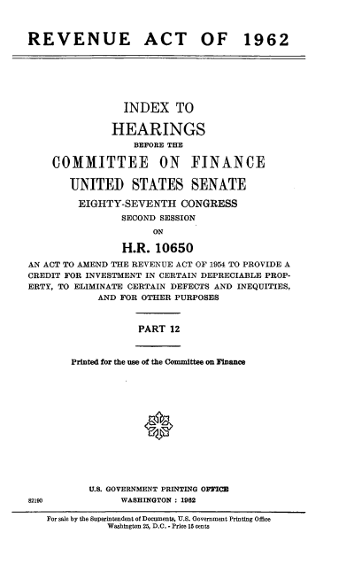 handle is hein.cbhear/cblhaesq0001 and id is 1 raw text is: 



REVENUE ACT OF 1962


                 INDEX TO


               HEARINGS
                  BEFORE THE

    COMMITTEE ON FINANCE


       UNITED STATES SENATE

         EIGHTY-SEVENTH CONGRESS
                SECOND SESSION
                      ON

                H.R.  10650

AN ACT TO AMEND THE REVENUE ACT OF 1954 TO PROVIDE A
CREDIT FOR INVESTMENT IN CERTAIN DEPRECIABLE PROP-
ERTY, TO ELIMINATE CERTAIN DEFECTS AND INEQUITIES,
            AND FOR OTHER PURPOSES



                   PART  12


Printed for the use of the Committee on Finance















   U.S. GOVERNMENT PRINTING OFFICE
         WASHINGTON : 1962


82190


For sale by the Superintendent of Documents, U.S. Government Printing Office
           Washington 25, D.C. * Price 15 cents


