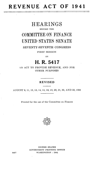 handle is hein.cbhear/cblhaesx0001 and id is 1 raw text is: 

REVENUE ACT OF 1941


     HEARINGS
         BEFORE THE

COMMITTEE ON FINANCE

UNITED   STATES   SENATE

SEVENTY-SEVENTH  CONGRESS
        FIRST SESSION
             ON


AN ACT TO


H.  R. 5417
PROVIDE REVENUE, AND FOR
OTHER PURPOSES


              REVISED


AUGUST 8, 11, 12, 13, 14, 15, 18, 19, 20, 21, 22, AND 23, 1941



     Printed for the use of the Committee on Finance








                0








              UNITED STATES
         GOVERNMENT PRINTING OFFICE
61977        WASHINGTON : 1941


